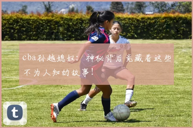 cba孙越媳妇：神秘背后竟藏着这些不为人知的故事！