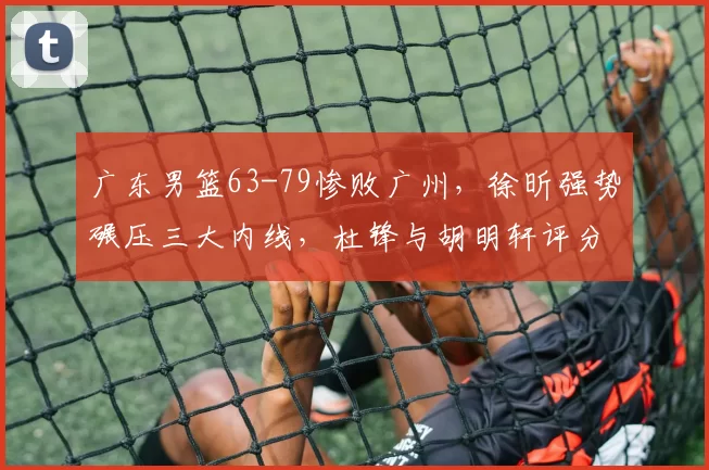 广东男篮63-79惨败广州，徐昕强势碾压三大内线，杜锋与胡明轩评分低迷_1_CBA