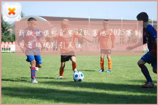 新版世俱杯扩军32队落地 2025赛制与晋级规则引关注