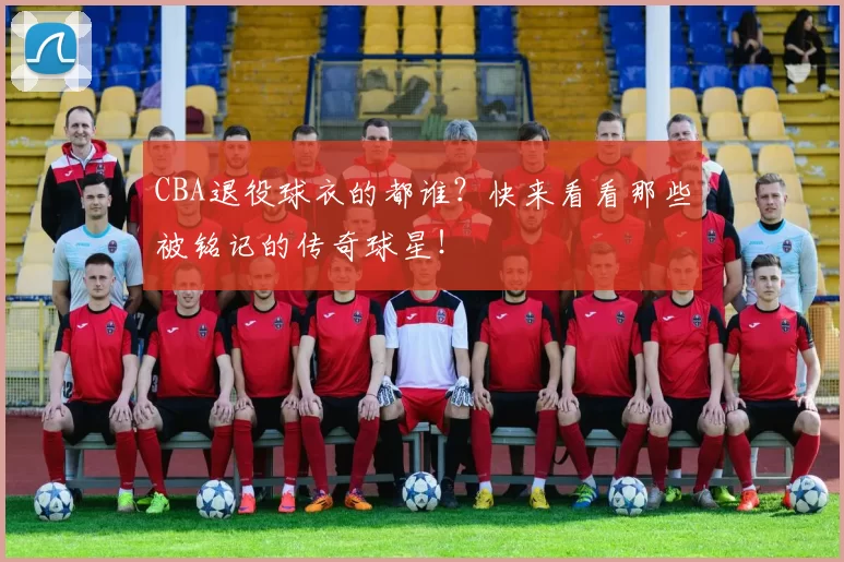 CBA退役球衣的都谁？快来看看那些被铭记的传奇球星！