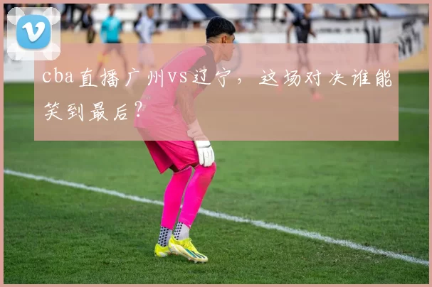 cba直播广州vs辽宁，这场对决谁能笑到最后？