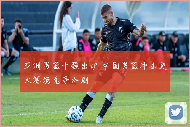 亚洲男篮十强出炉 中国男篮冲击更大赛场竞争加剧