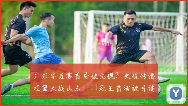 广东季后赛首秀被无视？央视转播辽篮大战山东：11冠王首演被弃播