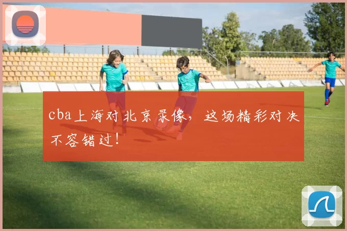 cba上海对北京录像，这场精彩对决不容错过！