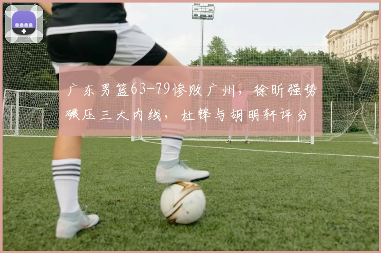 广东男篮63-79惨败广州，徐昕强势碾压三大内线，杜锋与胡明轩评分低迷_1_CBA