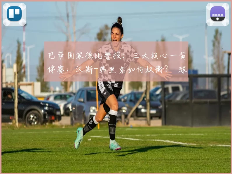 巴萨国家德比警报：三大核心一黄停赛，汉斯-弗里克如何权衡？_球员_卡萨斯_比赛