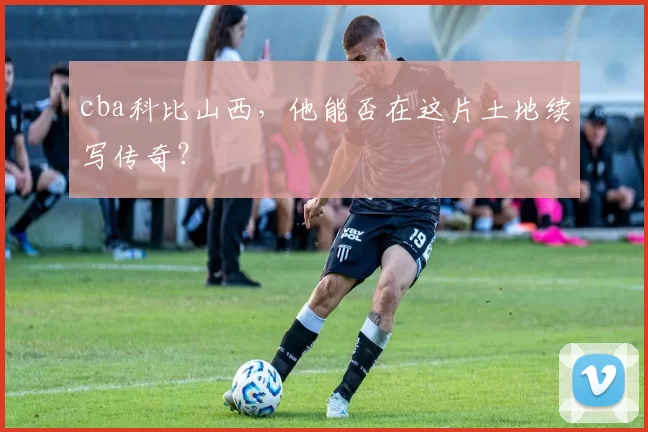 cba科比山西，他能否在这片土地续写传奇？