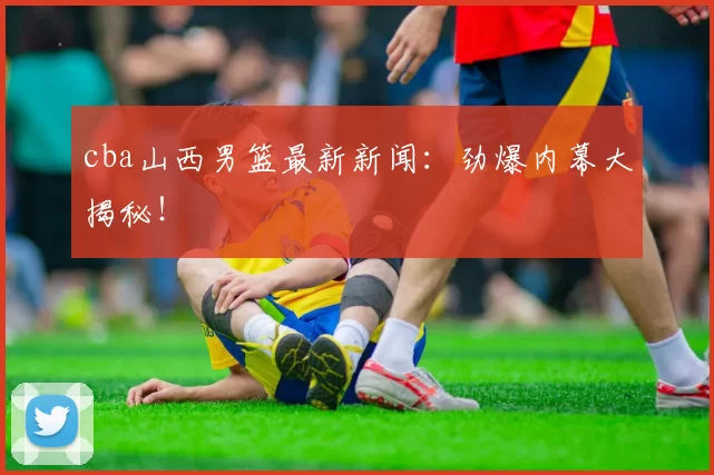 cba山西男篮最新新闻：劲爆内幕大揭秘！