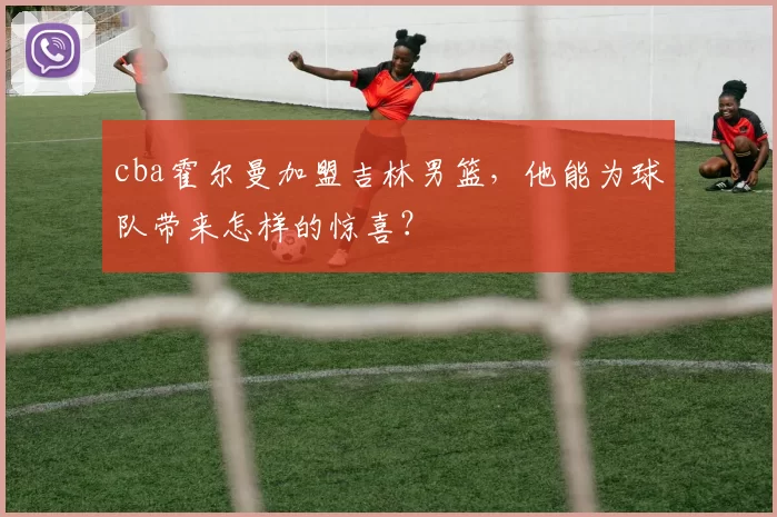 cba霍尔曼加盟吉林男篮，他能为球队带来怎样的惊喜？