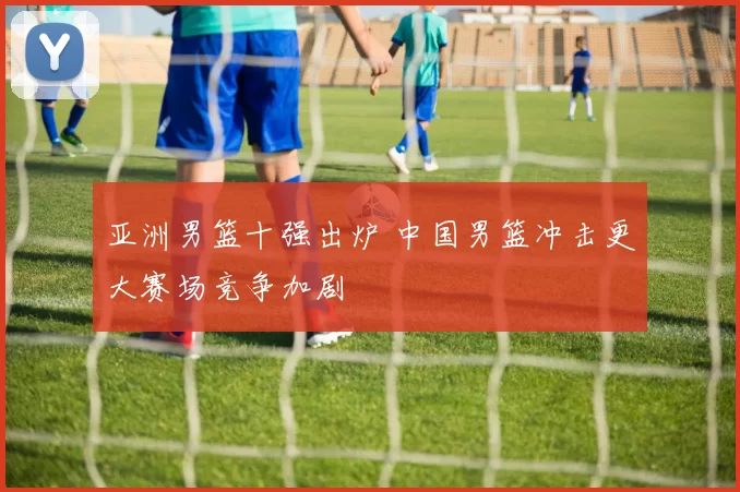 亚洲男篮十强出炉 中国男篮冲击更大赛场竞争加剧