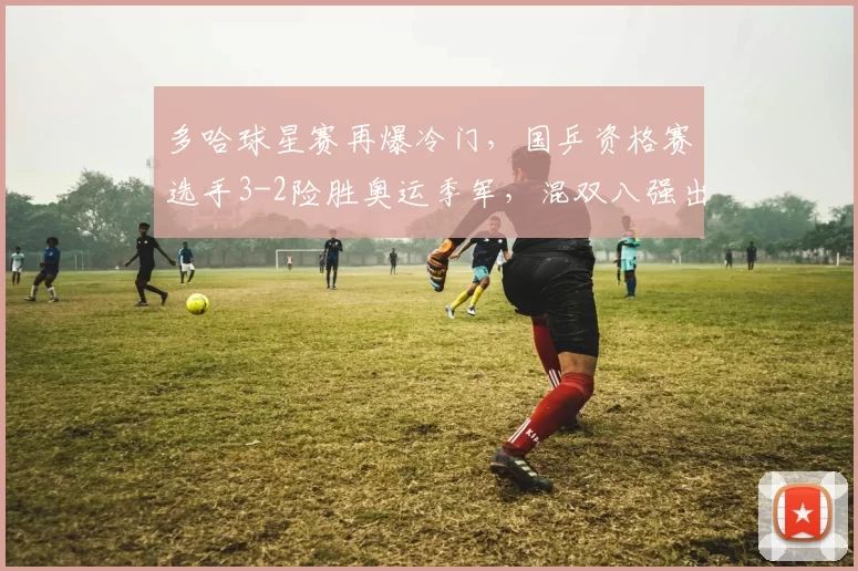 多哈球星赛再爆冷门，国乒资格赛选手3-2险胜奥运季军，混双八强出炉！