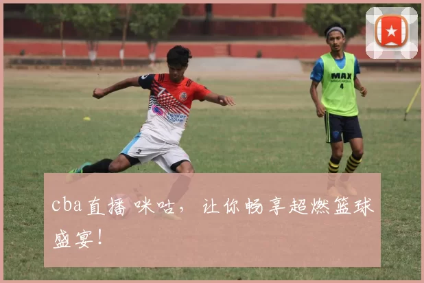 cba直播 咪咕，让你畅享超燃篮球盛宴！