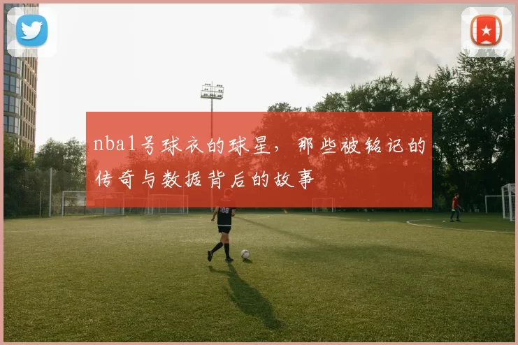 nba1号球衣的球星，那些被铭记的传奇与数据背后的故事