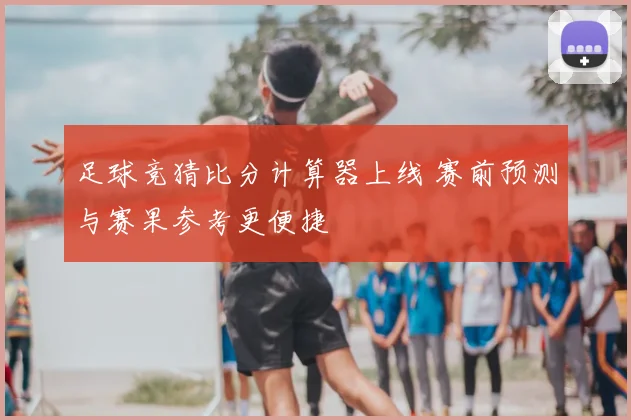 足球竞猜比分计算器上线 赛前预测与赛果参考更便捷