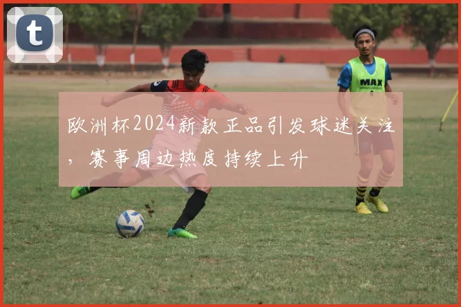 欧洲杯2024新款正品引发球迷关注,赛事周边热度持续上升