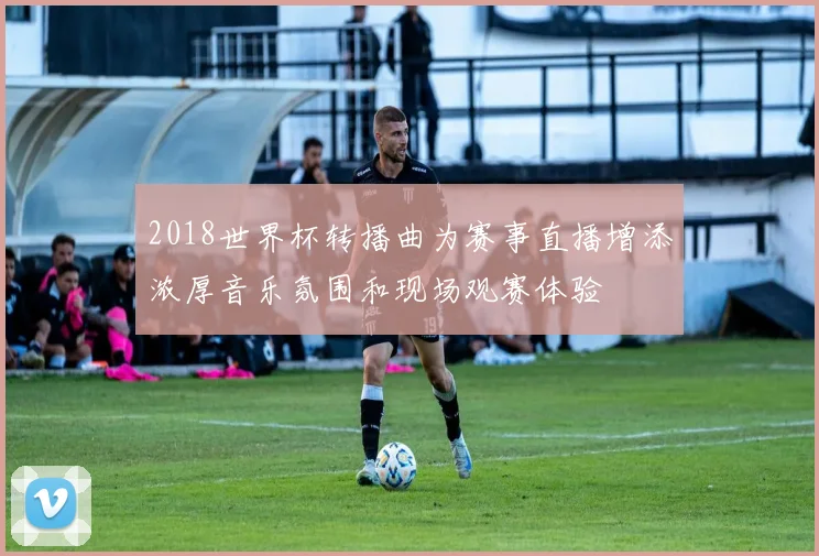 2018世界杯转播曲为赛事直播增添浓厚音乐氛围和现场观赛体验