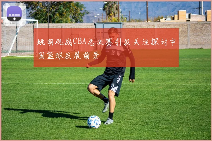 姚明观战CBA总决赛引发关注探讨中国篮球发展前景