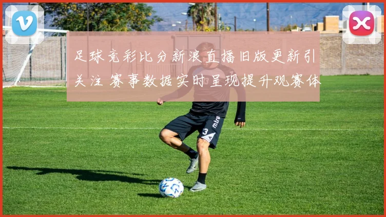 足球竞彩比分新浪直播旧版更新引关注 赛事数据实时呈现提升观赛体验