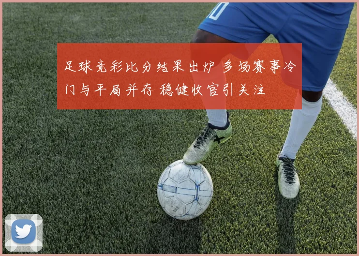 足球竞彩比分结果出炉 多场赛事冷门与平局并存 稳健收官引关注